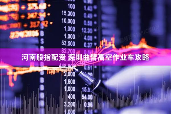 河南股指配资 深圳曲臂高空作业车攻略