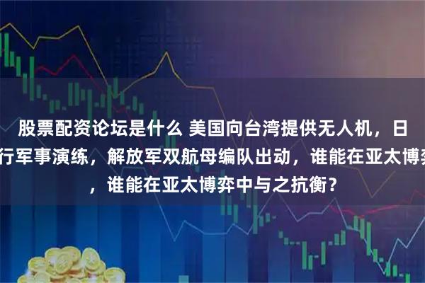 股票配资论坛是什么 美国向台湾提供无人机，日本充当棋子进行军事演练，解放军双航母编队出动，谁能在亚太博弈中与之抗衡？