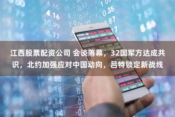 江西股票配资公司 会谈落幕，32国军方达成共识，北约加强应对中国动向，吕特锁定新战线