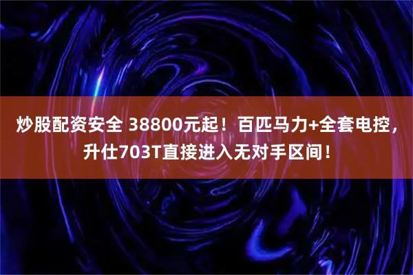 炒股配资安全 38800元起！百匹马力+全套电控，升仕703T直接进入无对手区间！