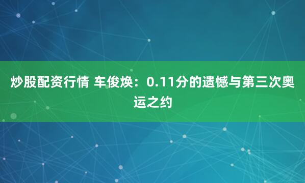 炒股配资行情 车俊焕：0.11分的遗憾与第三次奥运之约