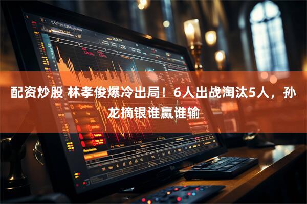 配资炒股 林孝俊爆冷出局！6人出战淘汰5人，孙龙摘银谁赢谁输