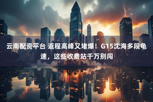 云南配资平台 返程高峰又堵爆！G15沈海多段龟速，这些收费站千万别闯