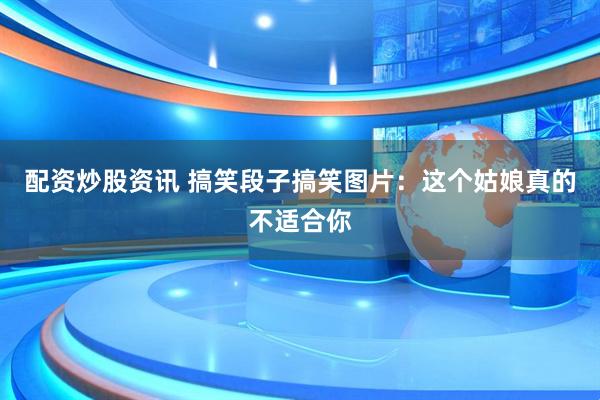 配资炒股资讯 搞笑段子搞笑图片：这个姑娘真的不适合你