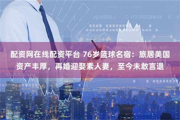 配资网在线配资平台 76岁篮球名宿：旅居美国资产丰厚，再婚迎娶素人妻，至今未敢言退