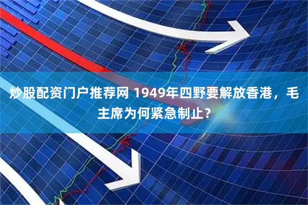 炒股配资门户推荐网 1949年四野要解放香港，毛主席为何紧急制止？
