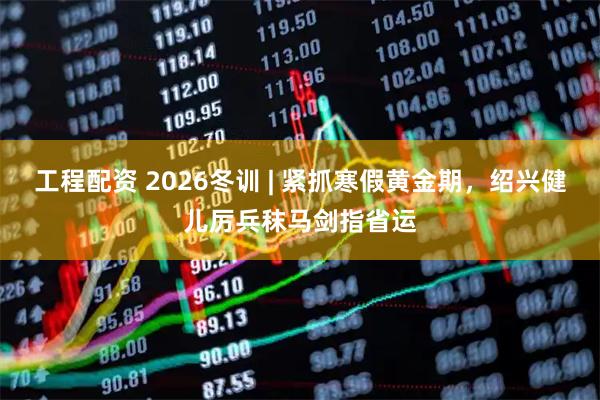 工程配资 2026冬训 | 紧抓寒假黄金期，绍兴健儿厉兵秣马剑指省运