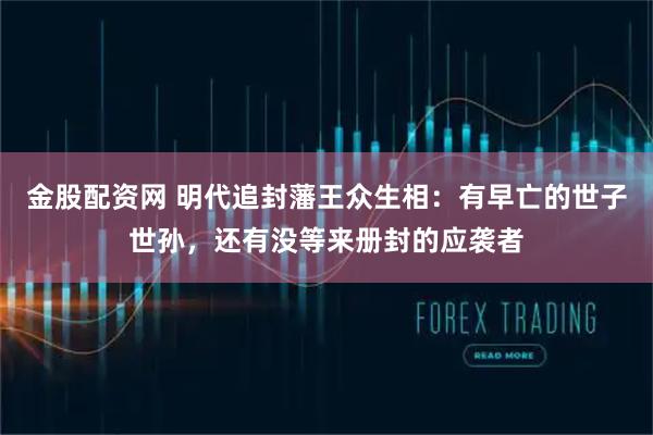 金股配资网 明代追封藩王众生相：有早亡的世子世孙，还有没等来册封的应袭者