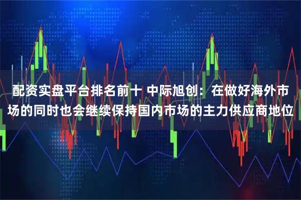 配资实盘平台排名前十 中际旭创：在做好海外市场的同时也会继续保持国内市场的主力供应商地位