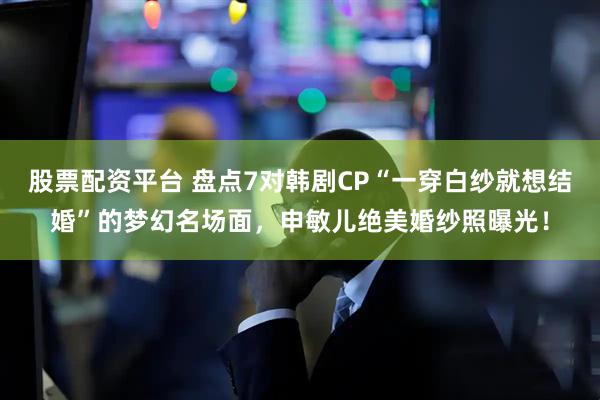 股票配资平台 盘点7对韩剧CP“一穿白纱就想结婚”的梦幻名场面，申敏儿绝美婚纱照曝光！
