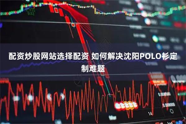 配资炒股网站选择配资 如何解决沈阳POLO衫定制难题