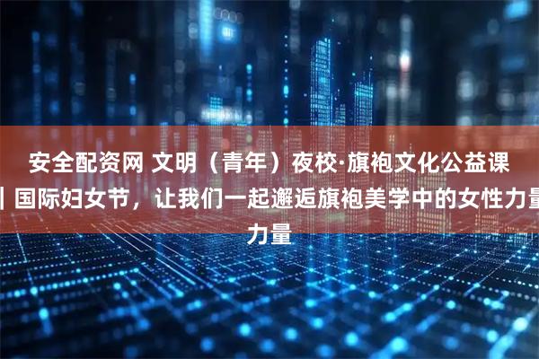 安全配资网 文明（青年）夜校·旗袍文化公益课｜国际妇女节，让我们一起邂逅旗袍美学中的女性力量