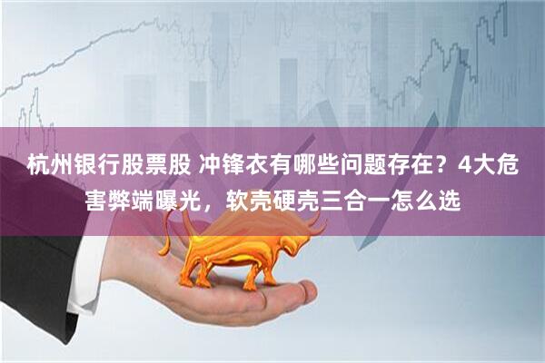 杭州银行股票股 冲锋衣有哪些问题存在？4大危害弊端曝光，软壳硬壳三合一怎么选