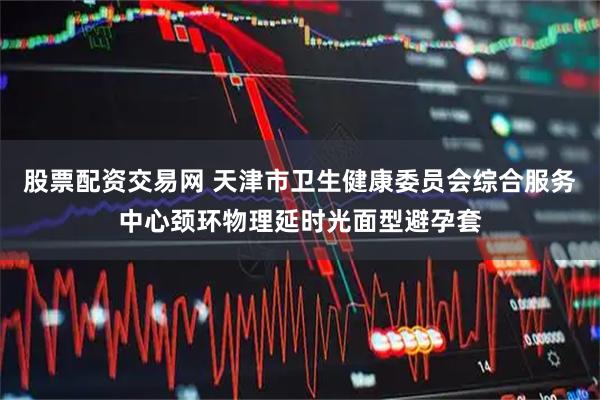 股票配资交易网 天津市卫生健康委员会综合服务中心颈环物理延时光面型避孕套