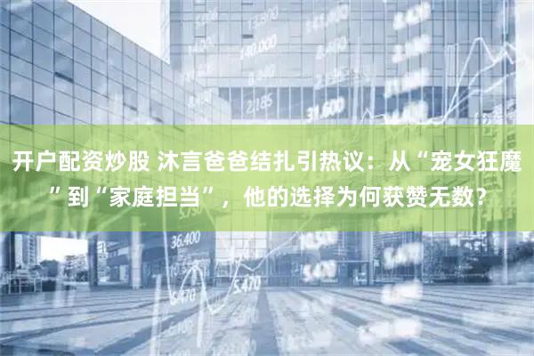 开户配资炒股 沐言爸爸结扎引热议：从“宠女狂魔”到“家庭担当”，他的选择为何获赞无数？