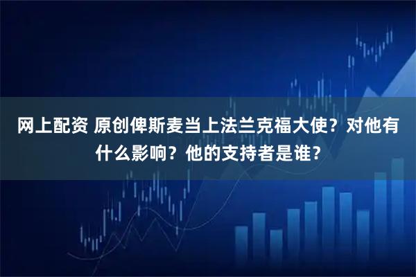 网上配资 原创俾斯麦当上法兰克福大使？对他有什么影响？他的支持者是谁？