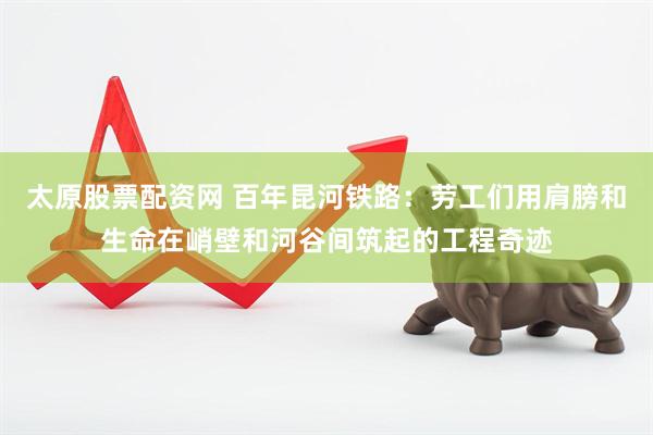 太原股票配资网 百年昆河铁路：劳工们用肩膀和生命在峭壁和河谷间筑起的工程奇迹