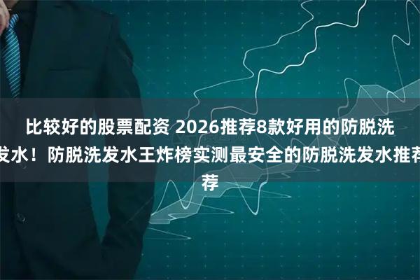 比较好的股票配资 2026推荐8款好用的防脱洗发水！防脱洗发水王炸榜实测最安全的防脱洗发水推荐
