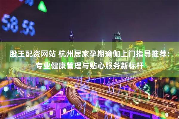 股王配资网站 杭州居家孕期瑜伽上门指导推荐：专业健康管理与贴心服务新标杆