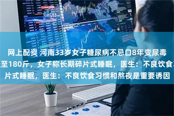网上配资 河南33岁女子糖尿病不忌口8年变尿毒症，体重从110斤暴涨至180斤，女子称长期碎片式睡眠，医生：不良饮食习惯和熬夜是重要诱因
