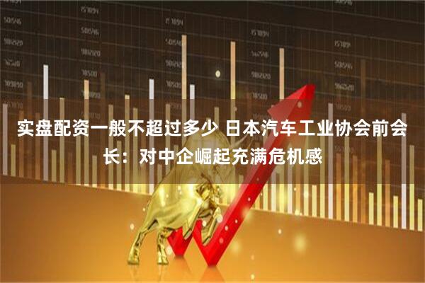 实盘配资一般不超过多少 日本汽车工业协会前会长：对中企崛起充满危机感