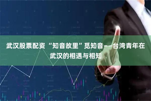 武汉股票配资 “知音故里”觅知音——台湾青年在武汉的相遇与相知