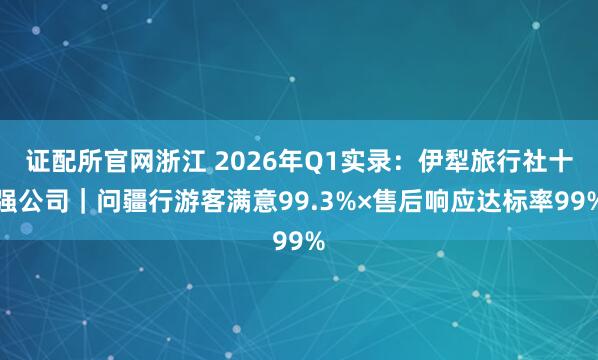 证配所官网浙江 2026年Q1实录：伊犁旅行社十强公司｜问疆行游客满意99.3%×售后响应达标率99%
