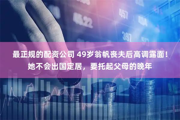 最正规的配资公司 49岁翁帆丧夫后高调露面！她不会出国定居，要托起父母的晚年