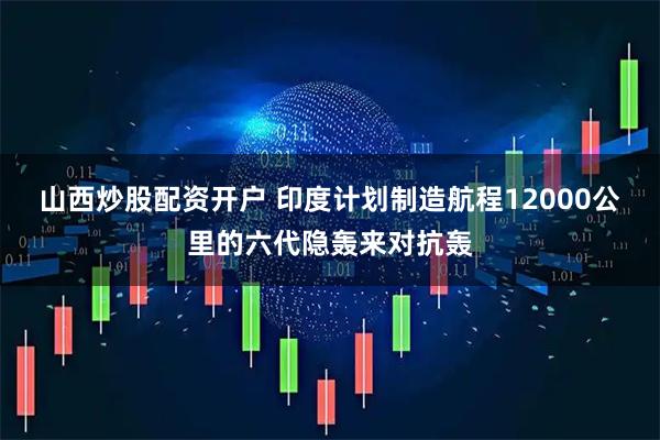 山西炒股配资开户 印度计划制造航程12000公里的六代隐轰来对抗轰