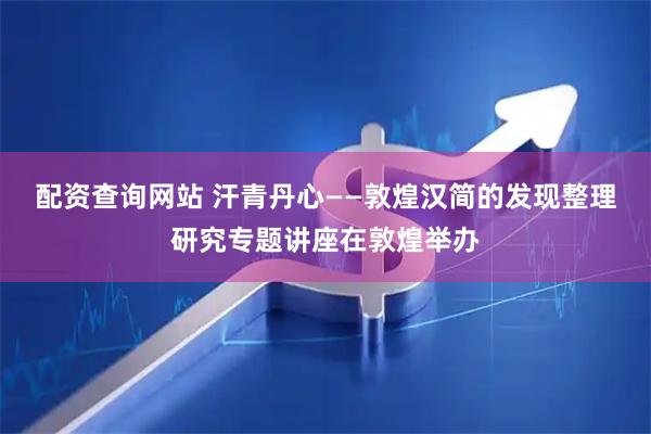 配资查询网站 汗青丹心——敦煌汉简的发现整理研究专题讲座在敦煌举办