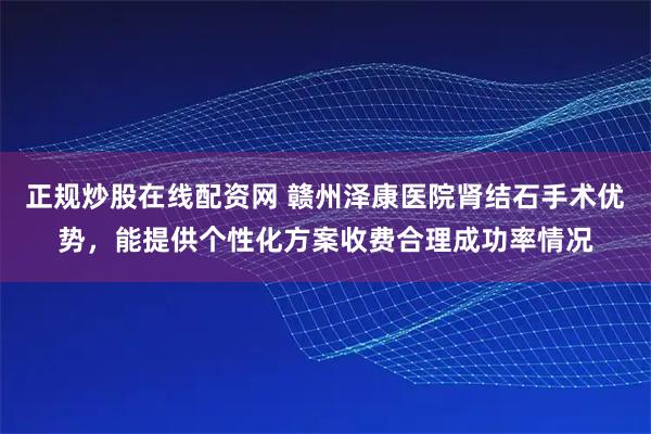 正规炒股在线配资网 赣州泽康医院肾结石手术优势，能提供个性化方案收费合理成功率情况