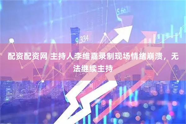 配资配资网 主持人李维嘉录制现场情绪崩溃，无法继续主持
