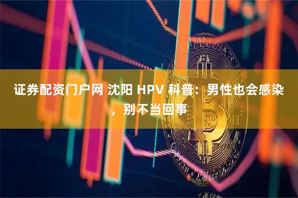 证券配资门户网 沈阳 HPV 科普：男性也会感染，别不当回事