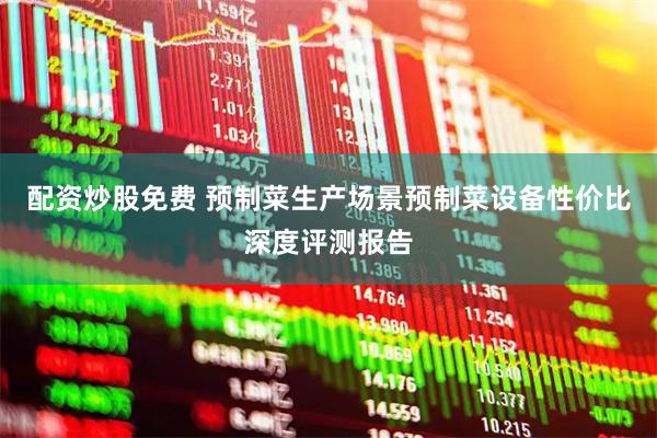 配资炒股免费 预制菜生产场景预制菜设备性价比深度评测报告