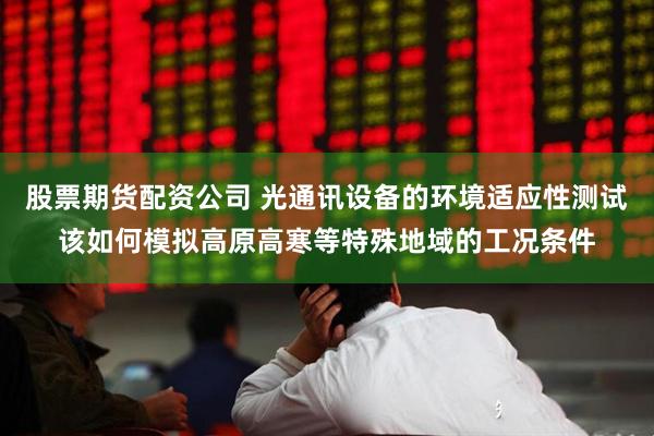 股票期货配资公司 光通讯设备的环境适应性测试该如何模拟高原高寒等特殊地域的工况条件