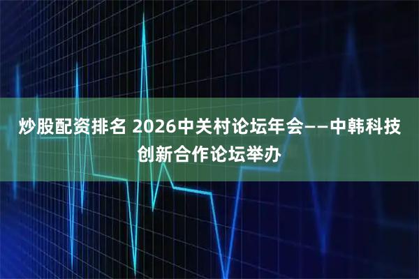 炒股配资排名 2026中关村论坛年会——中韩科技创新合作论坛举办