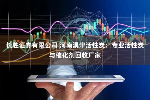 长胜证券有限公司 河南淏津活性炭：专业活性炭与催化剂回收厂家