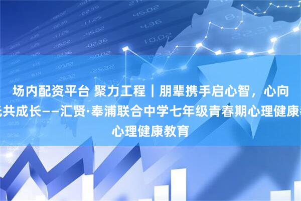场内配资平台 聚力工程｜朋辈携手启心智，心向阳光共成长——汇贤·奉浦联合中学七年级青春期心理健康教育