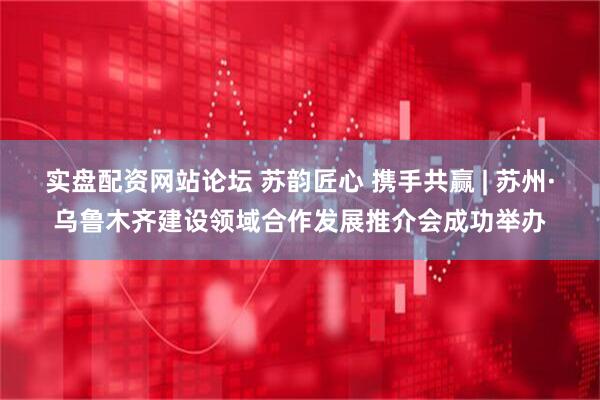 实盘配资网站论坛 苏韵匠心 携手共赢 | 苏州·乌鲁木齐建设领域合作发展推介会成功举办