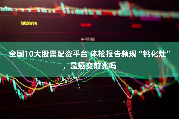全国10大股票配资平台 体检报告频现“钙化灶”，是癌变前兆吗