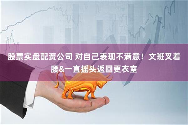 股票实盘配资公司 对自己表现不满意！文班叉着腰&一直摇头返回更衣室