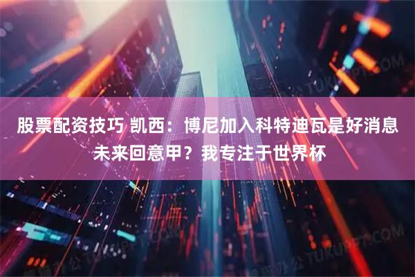 股票配资技巧 凯西：博尼加入科特迪瓦是好消息 未来回意甲？我专注于世界杯