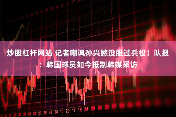 炒股杠杆网站 记者嘲讽孙兴慜没服过兵役！队报：韩国球员如今抵制韩媒采访
