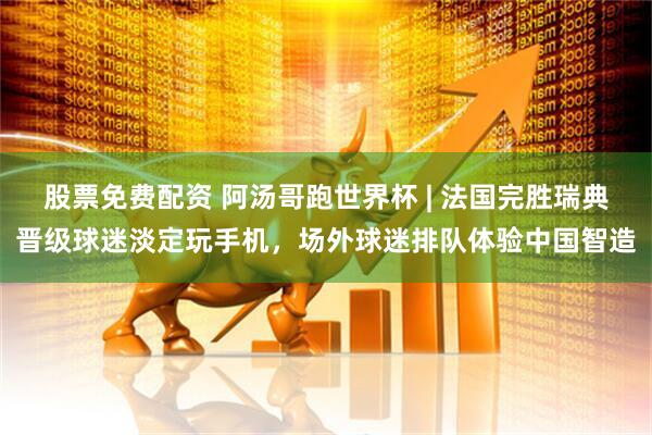 股票免费配资 阿汤哥跑世界杯 | 法国完胜瑞典晋级球迷淡定玩手机，场外球迷排队体验中国智造