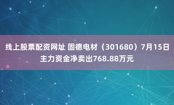 线上股票配资网址 固德电材（301680）7月15日主力资金净卖出768.88万元