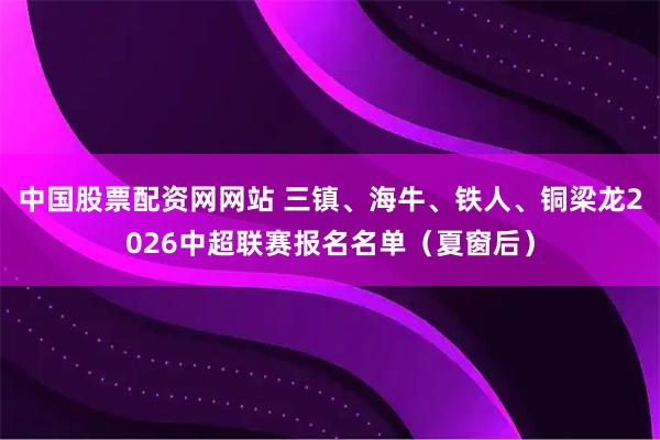 中国股票配资网网站 三镇、海牛、铁人、铜梁龙2026中超联赛报名名单（夏窗后）