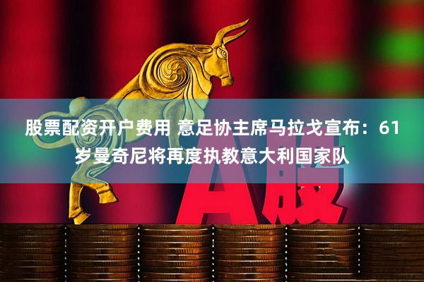 股票配资开户费用 意足协主席马拉戈宣布:61岁曼奇尼将再度执教意大利国家队