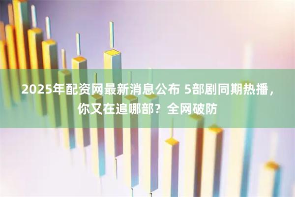 2025年配资网最新消息公布 5部剧同期热播，你又在追哪部？全网破防