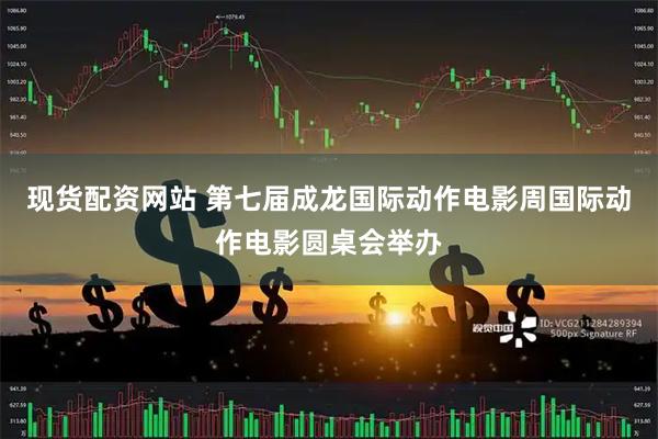 现货配资网站 第七届成龙国际动作电影周国际动作电影圆桌会举办
