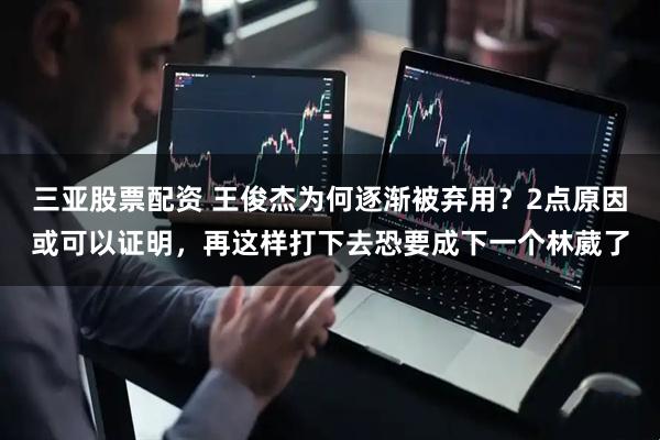 三亚股票配资 王俊杰为何逐渐被弃用？2点原因或可以证明，再这样打下去恐要成下一个林葳了